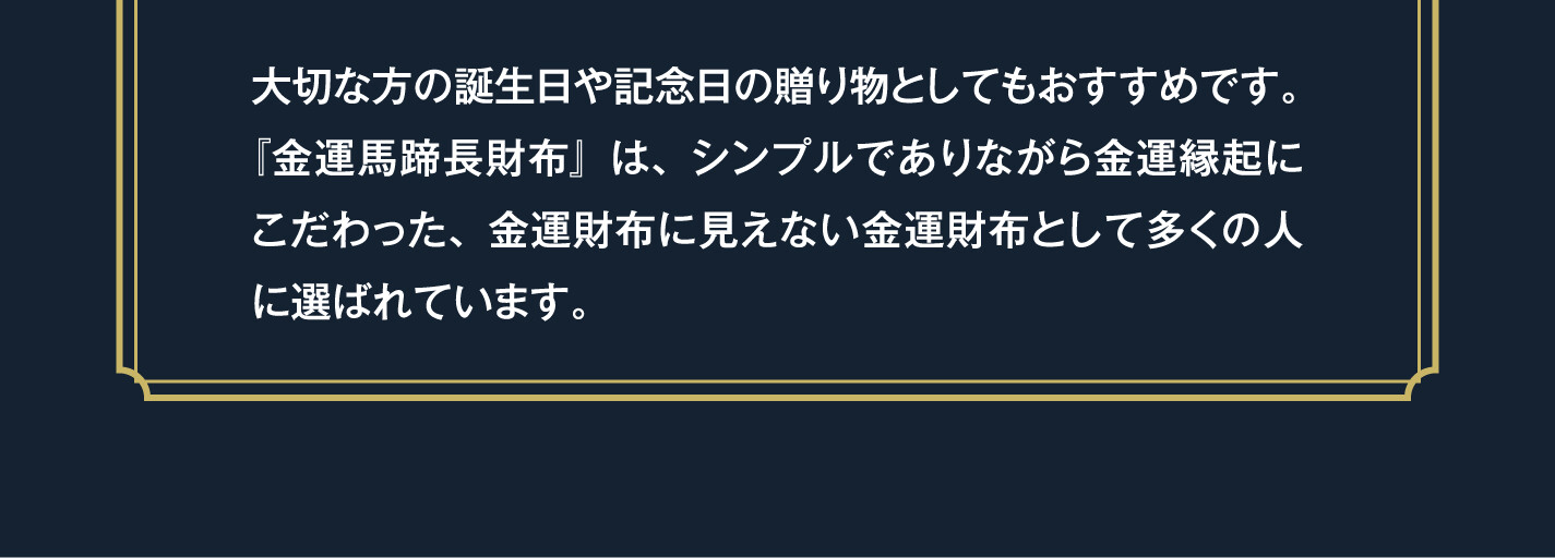 大切な方の誕生日や記念日の贈り物としてもおすすめです。『金運馬蹄長財布』は、シンプルでありながら金運縁起にこだわった、金運財布に見えない金運財布として多くの人に選ばれています。