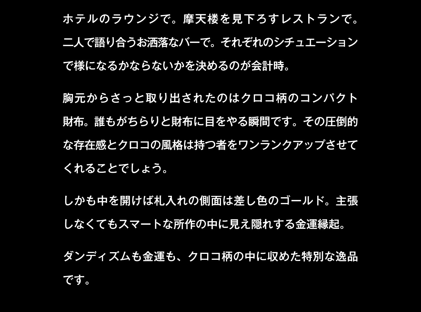 ホテルのラウンジで。摩天楼を見下ろすレストランで。二人で語り合うお洒落なバーで。それぞれのシチュエーションで様になるかならないかを決めるのが会計時。胸元からさっと取り出されたのはクロコ柄のコンパクト財布。誰もがちらりと財布に目をやる瞬間です。その圧倒的な存在感とクロコの風格は持つ者をワンランクアップさせてくれることでしょう。しかも中を開けば札入れの側面は差し色のゴールド。主張しなくてもスマートな所作の中に見え隠れする金運縁起。ダンディズムも金運も、クロコ柄の中に収めた特別な逸品です。
