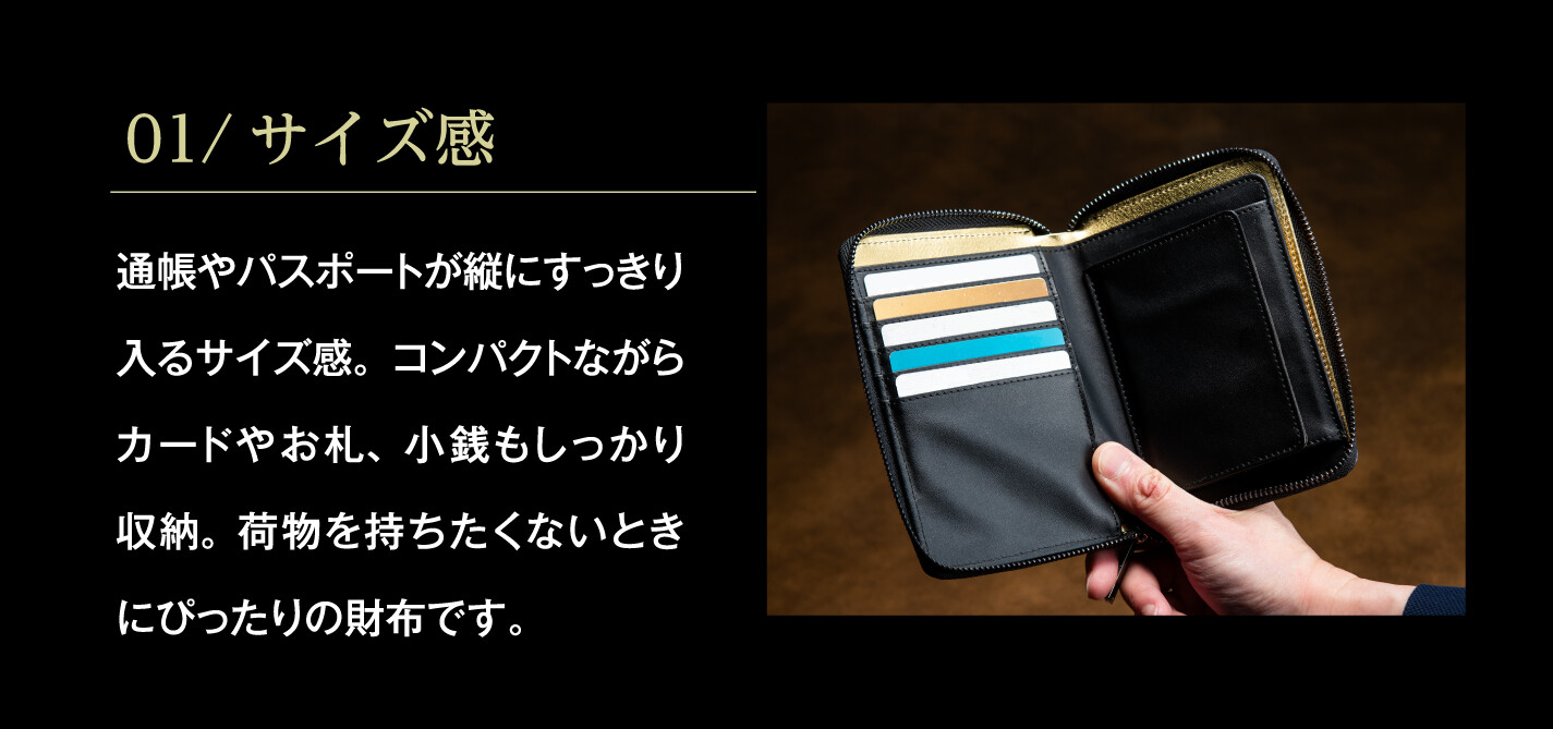 01/サイズ感 通帳やパスポートが縦にすっきり入るサイズ感。コンパクトながらカードやお札、小銭もしっかり収納。荷物を持ちたくないときにぴったりの財布です。