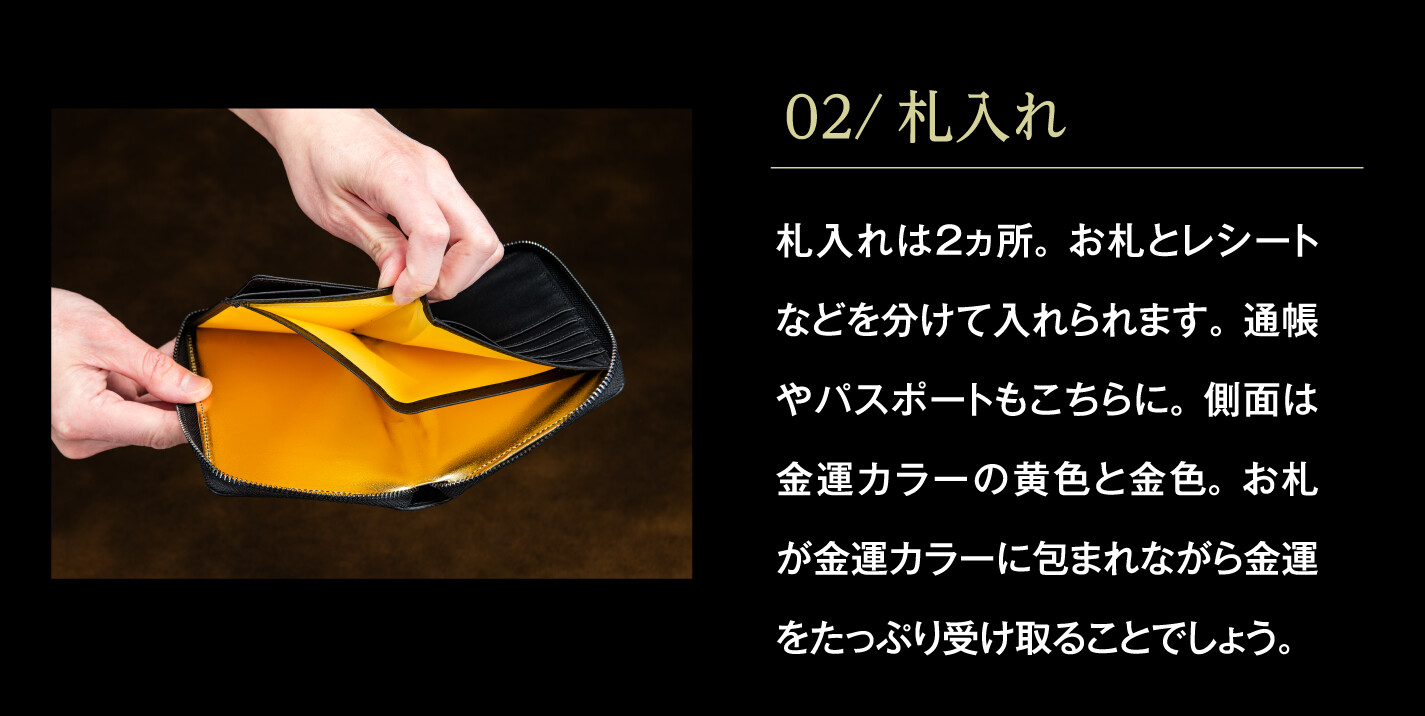02/札入れ 札入れは２ヵ所。お札とレシートなどを分けて入れられます。通帳やパスポートもこちらに。側面は金運カラーの黄色と金色。お札が金運カラーに包まれながら金運をたっぷり受け取ることでしょう。