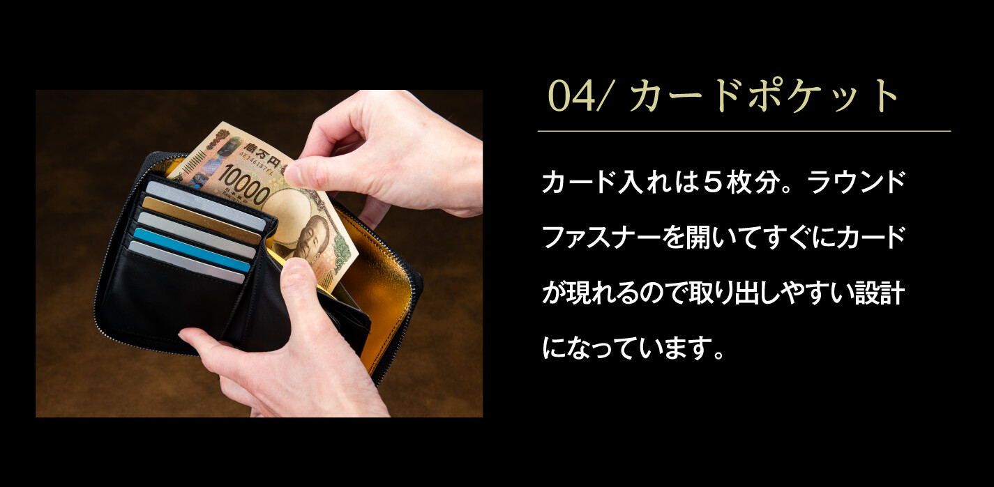 04/カードポケット カード入れは5枚分。ラウンドファスナーを開いてすぐにカードが現れるので取り出しやすい設計になっています。