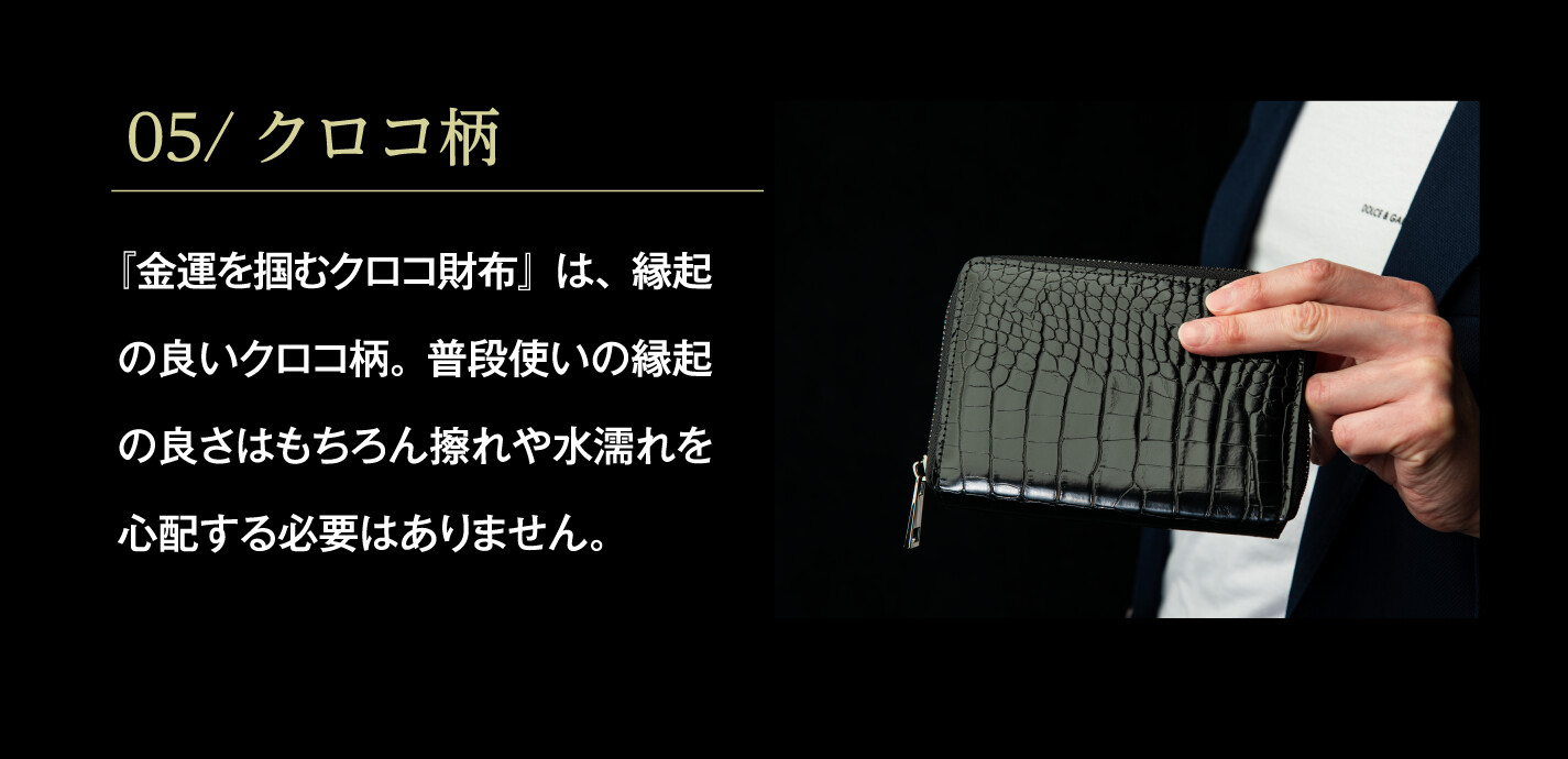 05/クロコ柄 『金運を掴むクロコ財布』は、縁起の良いクロコ柄。普段使いの縁起の良さはもちろん擦れや水濡れを心配する必要はありません。