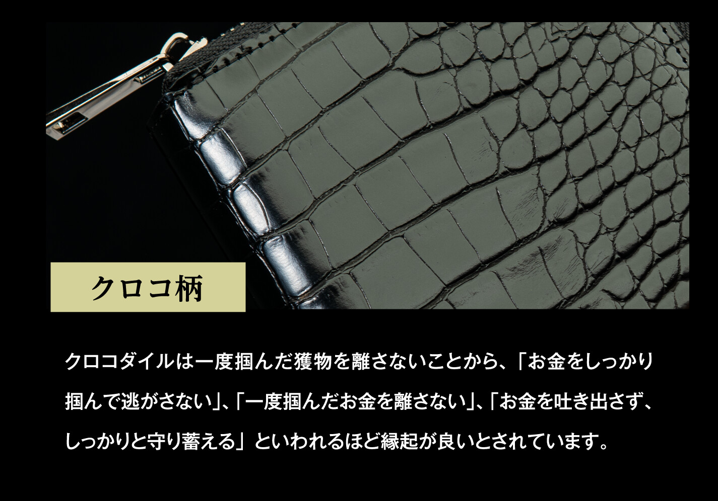 クロコ柄 クロコダイルは一度掴んだ獲物を離さないことから、「お金をしっかり掴んで逃がさない」、「一度掴んだお金を離さない」、「お金を吐き出さず、しっかりと守り蓄える」といわれるほど縁起が良いとされています。
