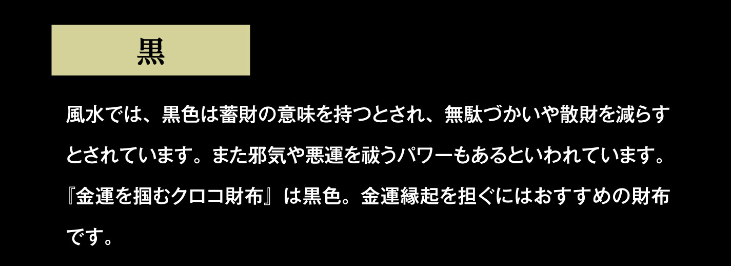 黒 風水では、黒色は蓄財の意味を持つとされ、無駄づかいや散財を減らすとされています。また邪気や悪運を祓うパワーもあるといわれています。『金運を掴むクロコ財布』は黒色。金運縁起を担ぐにはおすすめの財布です。