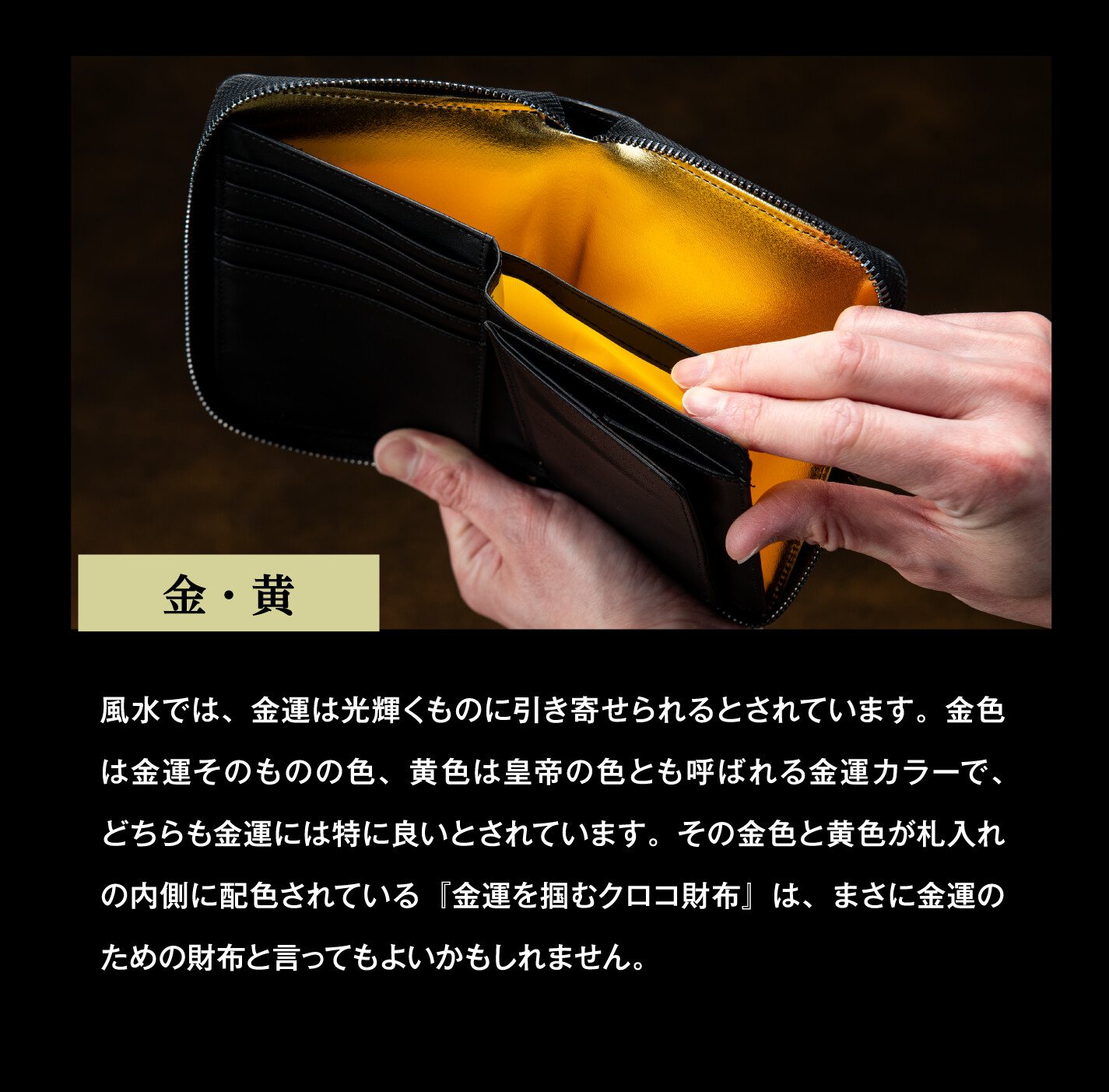 金・黄 風水では、金運は光輝くものに引き寄せられるとされています。金色は金運そのものの色、黄色は皇帝の色とも呼ばれる金運カラーで、どちらも金運には特に良いとされています。その金色と黄色が札入れの内側に配色されている『金運を掴むクロコ財布』は、まさに金運のための財布と言ってもよいかもしれません。