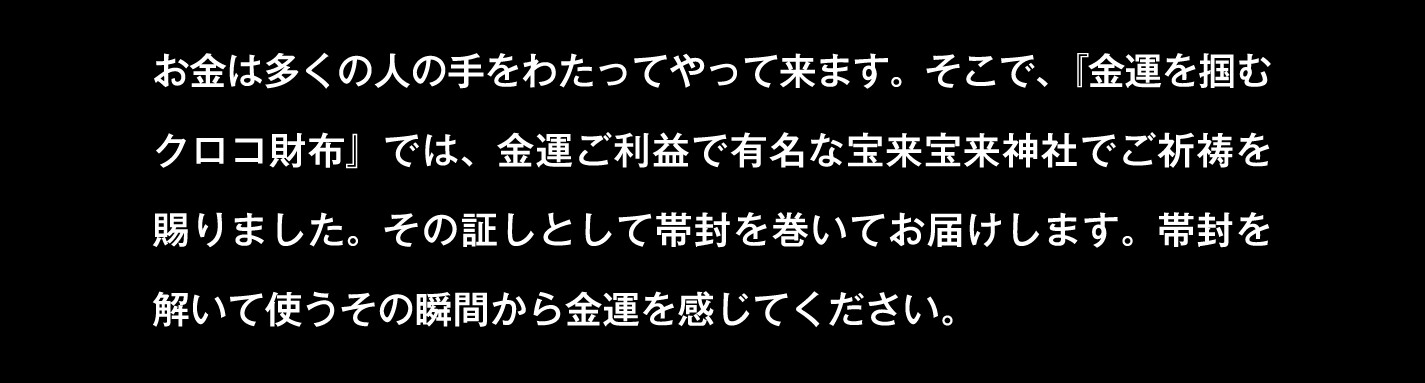お金は多くの人の手をわたってやって来ます。そこで、『金運を掴むクロコ財布』では、金運ご利益で有名な宝来宝来神社でご祈祷を賜りました。その証しとして帯封を巻いてお届けします。帯封を解いて使うその瞬間から金運を感じてください。