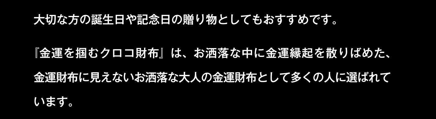 大切な方の誕生日や記念日の贈り物としてもおすすめです。『金運を掴むクロコ財布』は、お洒落な中に金運縁起を散りばめた、金運財布に見えないお洒落な大人の金運財布として多くの人に選ばれています。