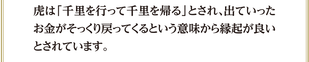 虎は「千里を行って千里を帰る」とされ、出ていったお金がそっくり戻ってくるという意味から縁起が良いとされています。