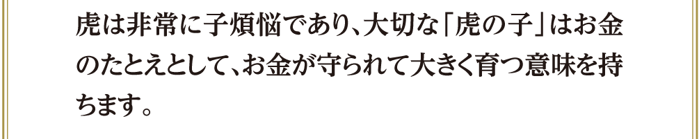 虎は非常に子煩悩であり、大切な「虎の子」はお金のたとえとして、お金が守られて大きく育つ意味を持ちます。