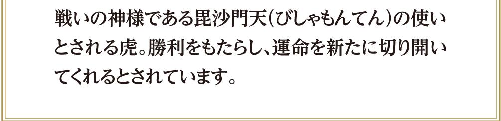 戦いの神様である毘沙門天（びしゃもんてん）の使いとされる虎。勝利をもたらし、運命を新たに切り開いてくれるとされています。