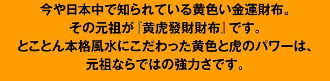 今や日本中で知られている黄色い金運財布。その元祖が『黄虎發財財布』です。とことん本格風水にこだわった黄色と虎のパワーは、元祖ならではの強力さです。