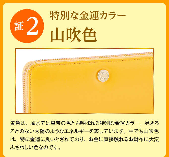 【証2：特別な金運カラー「山吹色」】黄色は、風水では皇帝の色とも呼ばれる特別な金運カラー。尽きることのない太陽のようなエネルギーを表しています。中でも山吹色は、特に金運に良いとされており、お金に直接触れるお財布に大変ふさわしい色なのです。