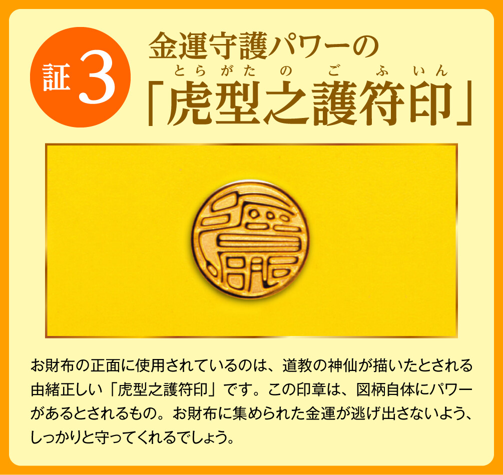 【証3：金運守護パワーの「虎型之護符印」】お財布の正面に使用されているのは、道教の神仙が描いたとされる由緒正しい「虎型之護符印」です。この印章は、図柄自体にパワーがあるとされるもの。お財布に集められた金運が逃げ出さないよう、しっかりと守ってくれるでしょう。