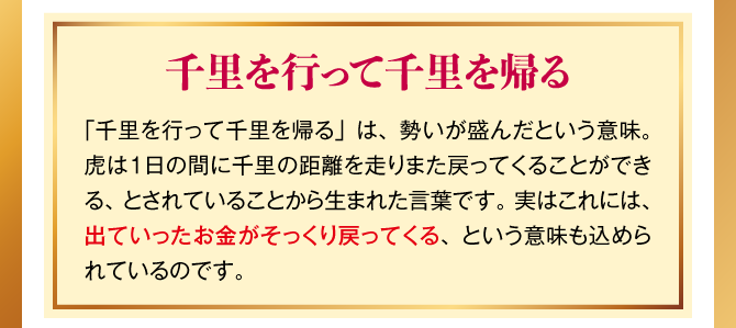 【千里を行って千里を帰る】「千里を行って千里を帰る」は、勢いが盛んだという意味。虎は１日の間に千里の距離を走りまた戻ってくることができる、とされていることから生まれた言葉です。実はこれには、出ていったお金がそっくり戻ってくる、という意味も込められているのです。