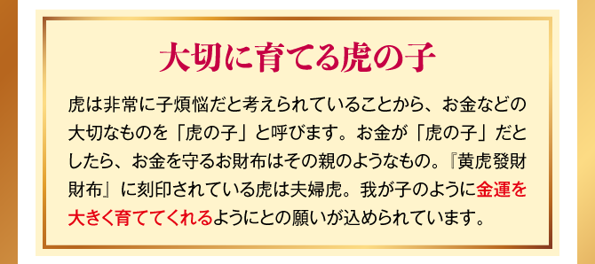 【大切に育てる虎の子】虎は非常に子煩悩だと考えられていることから、お金などの大切なものを「虎の子」と呼びます。お金が「虎の子」だとしたら、お金を守るお財布はその親のようなもの。『黄虎發財財布』に刻印されている虎は夫婦虎。我が子のように金運を大きく育ててくれるようにとの願いが込められています。