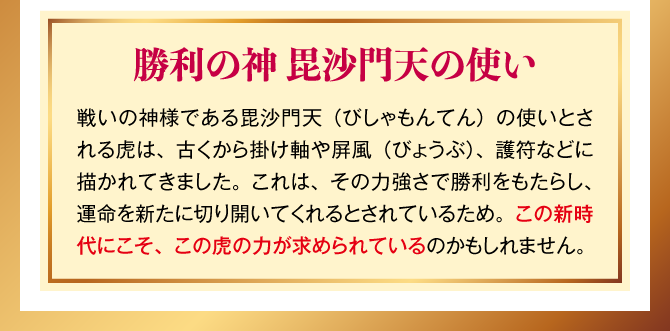 【勝利の神 毘沙門天の使い】戦いの神様である毘沙門天（びしゃもんてん）の使いとされる虎は、古くから掛け軸や屏風（びょうぶ）、護符などに描かれてきました。これは、その力強さで勝利をもたらし、運命を新たに切り開いてくれるとされているため。この新時代にこそ、この虎の力が求められているのかもしれません。