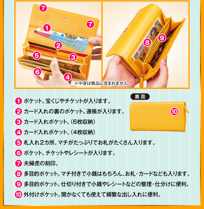 1.ポケット。宝くじやチケットが入ります。／2.カード入れの裏のポケット。通帳が入ります。／3.カード入れポケット。（６枚収納）／4.カード入れポケット。（４枚収納）／5.札入れ2カ所。マチがたっぷりでお札がたくさん入ります。／6.ポケット。チケットやレシートが入ります。／7.夫婦虎の刻印。／8.多目的ポケット。マチ付きで小銭はもちろん、お札・カードなども入ります。／9.多目的ポケット。仕切り付きで小銭やレシートなどの整理・仕分けに便利。／10.外付けポケット。開かなくても使えて頻繁な出し入れに便利。