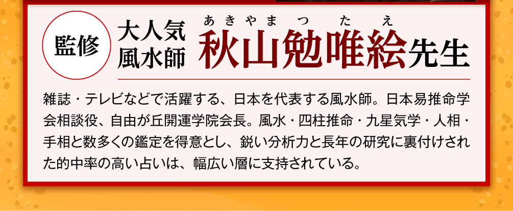 監修：大人気風水師 秋山勉唯絵先生／雑誌・テレビなどで活躍する、日本を代表する風水師。日本易推命学会相談役、自由が丘開運学院会長。風水・四柱推命・九星気学・人相・手相と数多くの鑑定を得意とし、鋭い分析力と長年の研究に裏付けされた的中率の高い占いは、幅広い層に支持されている。