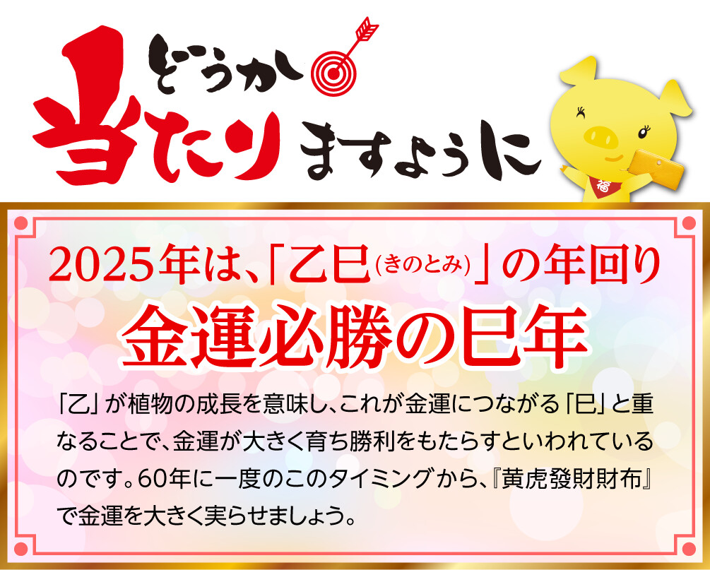 どうか当たりますように 2025年は、「乙巳(きのとみ)」の年回り 金運必勝の巳年 「乙」が植物の成長を意味し、これが金運につながる「巳」と重なることで、金運が大きく育ち勝利をもたらすといわれているのです。60年に一度のこのタイミングから、『黄虎發財財布』で金運を大きく実らせましょう。