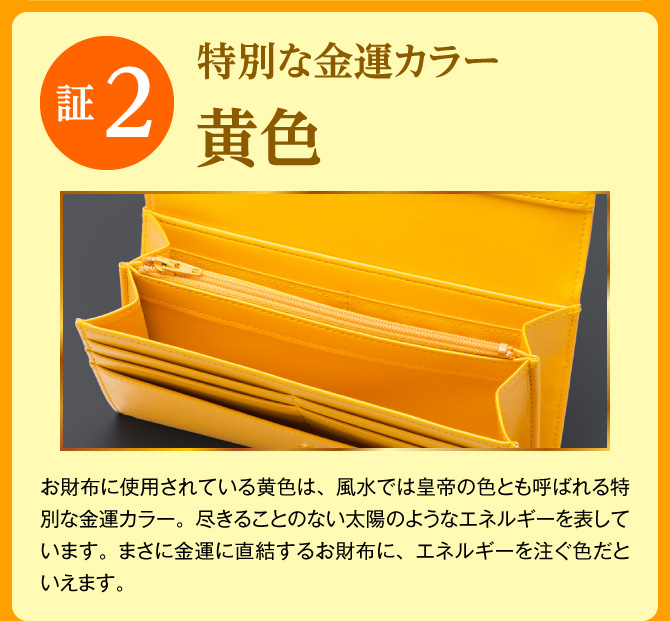 【証2：特別な金運カラー「黄色」】お財布に使用されている黄色は、風水では皇帝の色とも呼ばれる特別な金運カラー。尽きることのない太陽のようなエネルギーを表しています。まさに金運に直結するお財布に、エネルギーを注ぐ色だといえます。