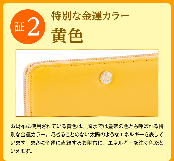 【証2：特別な金運カラー「黄色」】お財布に使用されている黄色は、風水では皇帝の色とも呼ばれる特別な金運カラー。尽きることのない太陽のようなエネルギーを表しています。まさに金運に直結するお財布に、エネルギーを注ぐ色だといえます。