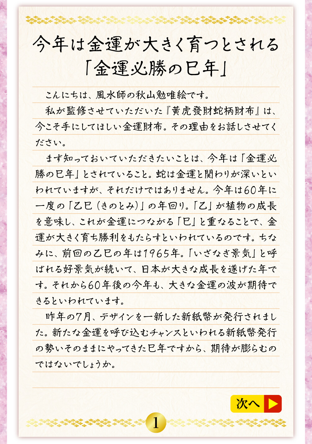 今年は金運が大きく育つとされる「金運必勝の巳年」 こんにちは、風水師の秋山勉唯絵です。私が監修させていただいた『黄虎發財蛇柄財布』は、今こそ手にしてほしい金運財布。その理由をお話しさせてください。まず知っておいていただきたいことは、今年は「金運必勝の巳年」とされていること。蛇は金運と関わりが深いといわれていますが、それだけではありません。今年は60年に一度の「乙巳（きのとみ）」の年回り。「乙」が植物の成長を意味し、これが金運につながる「巳」と重なることで、金運が大きく育ち勝利をもたらすといわれているのです。ちなみに、前回の乙巳の年は１９６５年。「いざなぎ景気」と呼ばれる好景気が続いて、日本が大きな成長を遂げた年です。それから60年後の今年も、大きな金運の波が期待できるといわれています。昨年の７月、デザインを一新した新紙幣が発行されました。新たな金運を呼び込むチャンスといわれる新紙幣発行の勢いそのままにやってきた巳年ですから、期待が膨らむのではないでしょうか。