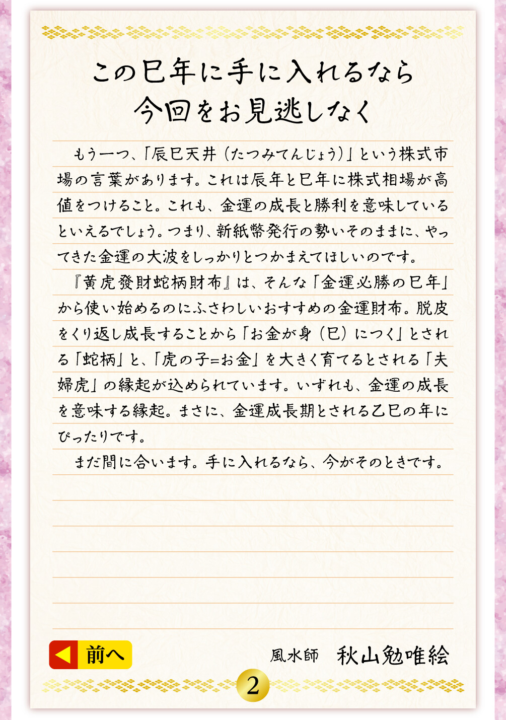 この巳年に手に入れるなら今回をお見逃しなく もう一つ、「辰巳天井（たつみてんじょう）」という株式市場の言葉があります。これは辰年と巳年に株式相場が高値をつけること。これも、金運の成長と勝利を意味しているといえるでしょう。つまり、新紙幣発行の勢いそのままに、やってきた金運の大波をしっかりとつかまえてほしいのです。『黄虎發財蛇柄財布』は、そんな「金運必勝の巳年」から使い始めるのにふさわしいおすすめの金運財布。脱皮をくり返し成長することから「お金が身（巳）につく」とされる「蛇柄」と、「虎の子＝お金」を大きく育てるとされる「夫婦虎」の縁起が込められています。いずれも、金運の成長を意味する縁起。まさに、金運成長期とされる乙巳の年にぴったりです。まだ間に合います。手に入れるなら、今がそのときです。／風水師　秋山勉唯絵