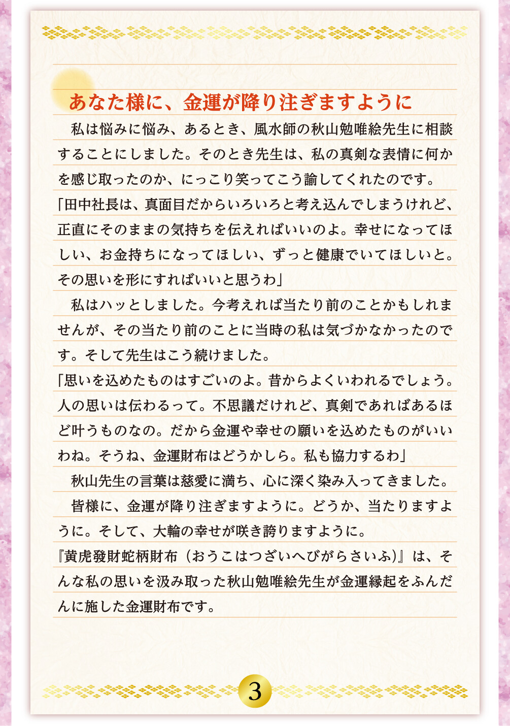 あなた様に、金運が降り注ぎますように 私は悩みに悩み、あるとき、風水師の秋山勉唯絵先生に相談することにしました。そのとき先生は、私の真剣な表情に何かを感じ取ったのか、にっこり笑ってこう諭してくれたのです。「田中社長は、真面目だからいろいろと考え込んでしまうけれど、正直にそのままの気持ちを伝えればいいのよ。幸せになってほしい、お金持ちになってほしい、ずっと健康でいてほしいと。その思いを形にすればいいと思うわ」私はハッとしました。今考えれば当たり前のことかもしれませんが、その当たり前のことに当時の私は気づかなかったのです。そして先生はこう続けました。「思いを込めたものはすごいのよ。昔からよくいわれるでしょう。人の思いは伝わるって。不思議だけれど、真剣であればあるほど叶うものなの。だから金運や幸せの願いを込めたものがいいわね。そうね、金運財布はどうかしら。私も協力するわ」秋山先生の言葉は慈愛に満ち、心に深く染み入ってきました。皆様に、金運が降り注ぎますように。どうか、当たりますように。そして、大輪の幸せが咲き誇りますように。『黄虎發財蛇柄財布（おうこはつざいへびがらさいふ）』は、そんな私の思いを汲み取った秋山勉唯絵先生が金運縁起をふんだんに施した金運財布です。
