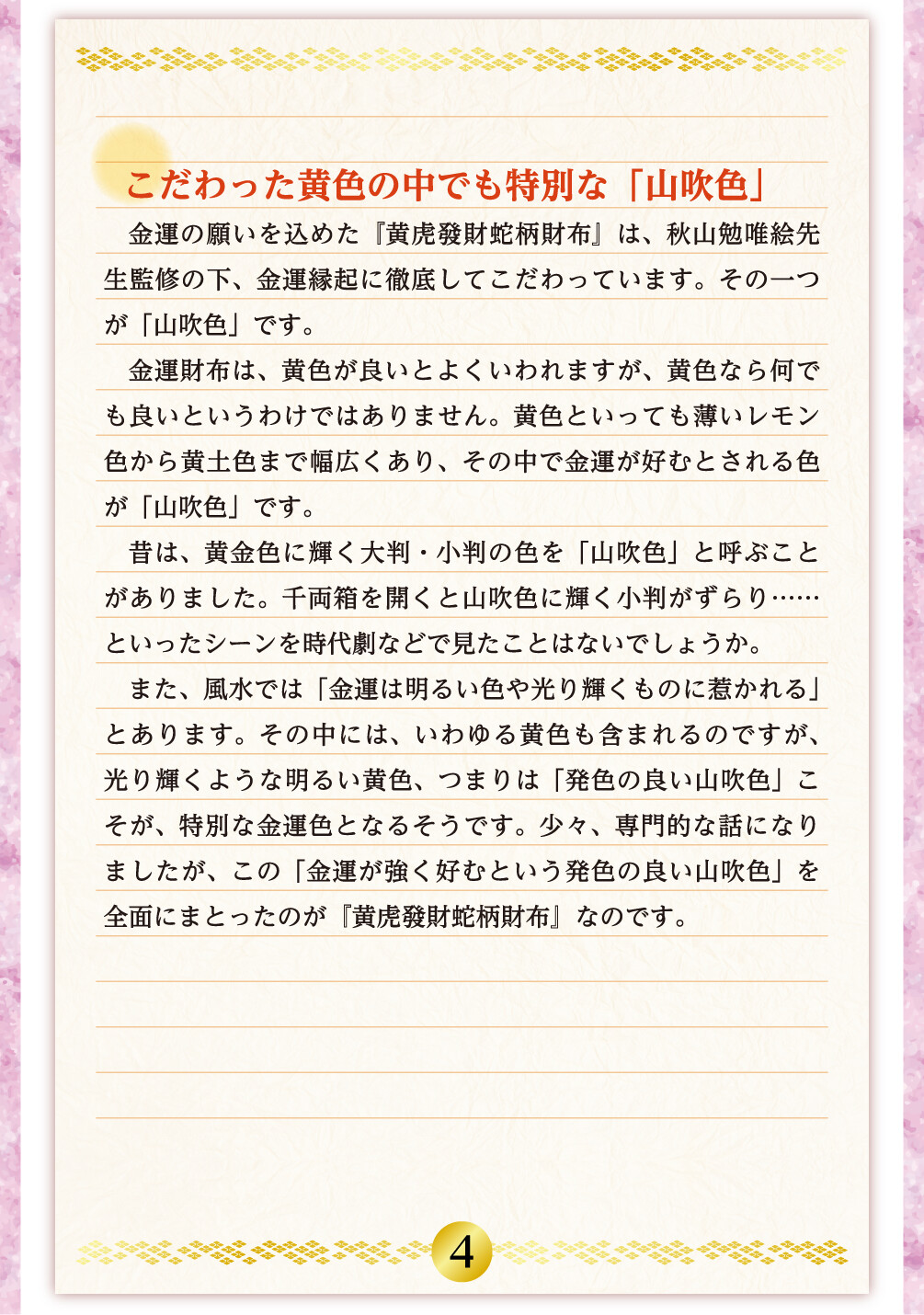 こだわった黄色の中でも特別な「山吹色」 金運の願いを込めた『黄虎發財蛇柄財布』は、秋山勉唯絵先生監修の下、金運縁起に徹底してこだわっています。その一つが「山吹色」です。金運財布は、黄色が良いとよくいわれますが、黄色なら何でも良いというわけではありません。黄色といっても薄いレモン色から黄土色まで幅広くあり、その中で金運が好むとされる色が「山吹色」です。昔は、黄金色に輝く大判・小判の色を「山吹色」と呼ぶことがありました。千両箱を開くと山吹色に輝く小判がずらり……といったシーンを時代劇などで見たことはないでしょうか。また、風水では「金運は明るい色や光り輝くものに惹かれる」とあります。その中には、いわゆる黄色も含まれるのですが、光り輝くような明るい黄色、つまりは「発色の良い山吹色」こそが、特別な金運色となるそうです。少々、専門的な話になりましたが、この「金運が強く好むという発色の良い山吹色」を全面にまとったのが『黄虎發財蛇柄財布』なのです。