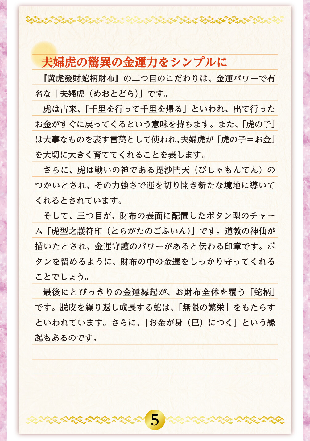 夫婦虎の驚異の金運力をシンプルに 『黄虎發財蛇柄財布』の二つ目のこだわりは、金運パワーで有名な「夫婦虎（めおとどら）」です。虎は古来、「千里を行って千里を帰る」といわれ、出て行ったお金がすぐに戻ってくるという意味を持ちます。また、「虎の子」は大事なものを表す言葉として使われ、夫婦虎が「虎の子＝お金」を大切に大きく育ててくれることを表します。さらに、虎は戦いの神である毘沙門天（びしゃもんてん）のつかいとされ、その力強さで運を切り開き新たな境地に導いてくれるとされています。そして、三つ目が、財布の表面に配置したボタン型のチャーム「虎型之護符印（とらがたのごふいん）」です。道教の神仙が描いたとされ、金運守護のパワーがあると伝わる印章です。ボタンを留めるように、財布の中の金運をしっかり守ってくれることでしょう。最後にとびっきりの金運縁起が、お財布全体を覆う「蛇柄」です。脱皮を繰り返し成長する蛇は、「無限の繁栄」をもたらすといわれています。さらに、「お金が身（巳）につく」という縁起もあるのです。