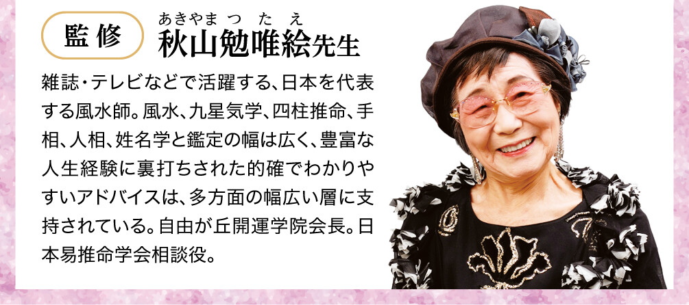 【監修：秋山勉唯絵先生】雑誌・テレビなどで活躍する、日本を代表する風水師。風水、九星気学、四柱推命、手相、人相、姓名学と鑑定の幅は広く、豊富な人生経験に裏打ちされた的確でわかりやすいアドバイスは、多方面の幅広い層に支持されている。自由が丘開運学院会長。日本易推命学会相談役。