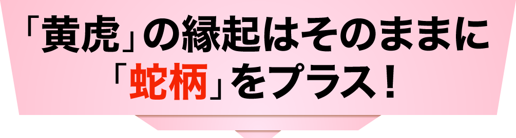 「黄虎」の縁起はそのままに「蛇柄」をプラス！