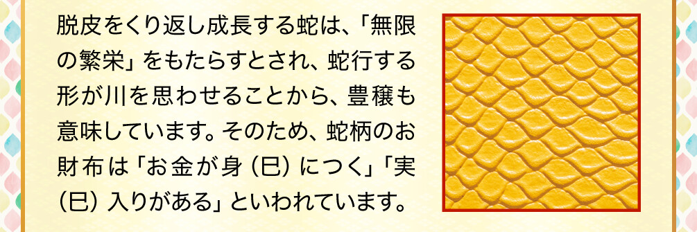 脱皮をくり返し成長する蛇は、「無限の繁栄」をもたらすとされ、蛇行する形が川を思わせることから、豊穣も意味しています。そのため、蛇柄のお財布は「お金が身（巳）につく」「実（巳）入りがある」といわれています。