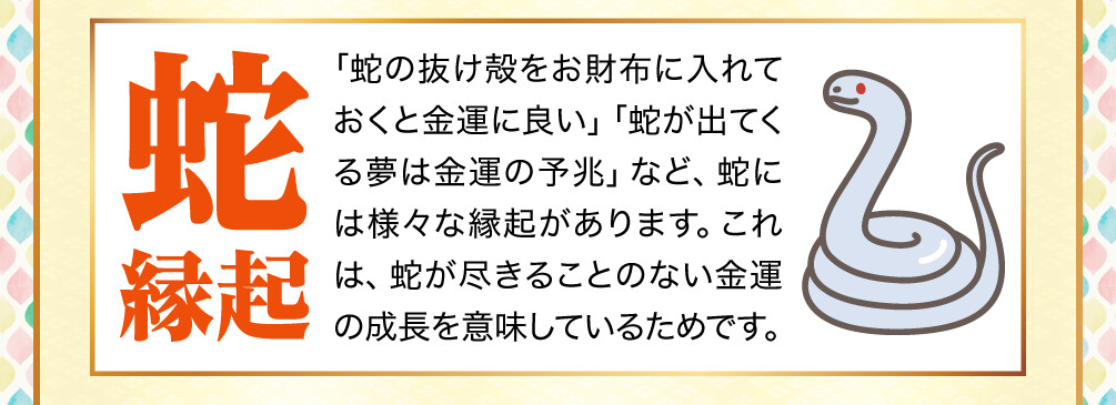 【蛇縁起】「蛇の抜け殻をお財布に入れておくと金運に良い」「蛇が出てくる夢は金運の予兆」など、蛇には様々な縁起があります。これは、蛇が尽きることのない金運の成長を意味しているためです。