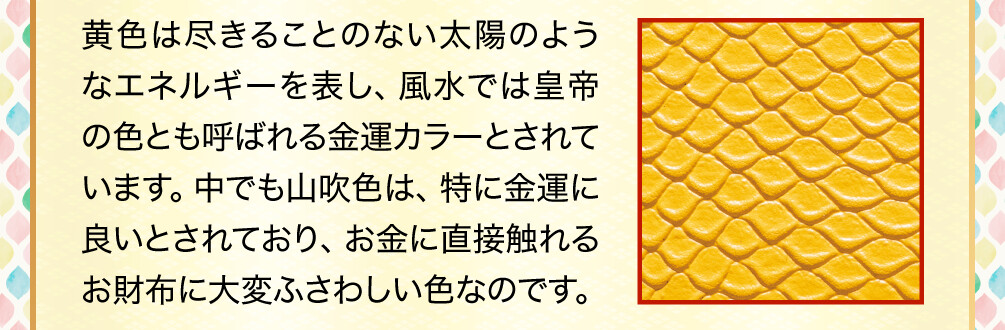 黄色は尽きることのない太陽のようなエネルギーを表し、風水では皇帝の色とも呼ばれる金運カラーとされています。中でも山吹色は、特に金運に良いとされており、お金に直接触れるお財布に大変ふさわしい色なのです。