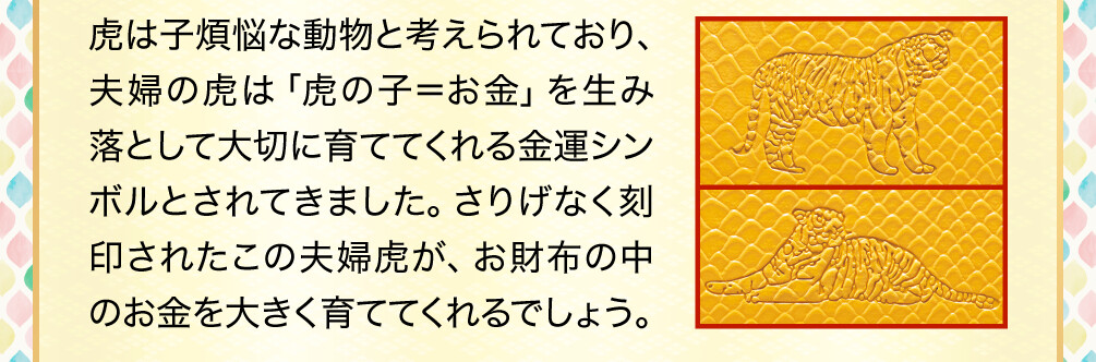 虎は子煩悩な動物と考えられており、夫婦の虎は「虎の子＝お金」を生み落として大切に育ててくれる金運シンボルとされてきました。さりげなく刻印されたこの夫婦虎が、お財布の中のお金を大きく育ててくれるでしょう。