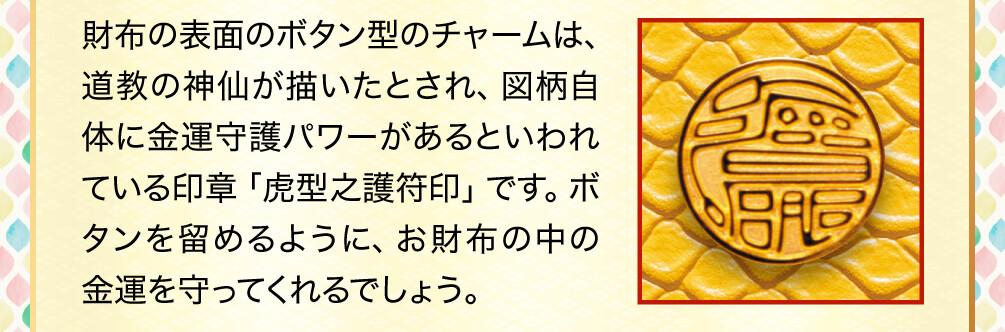 財布の表面のボタン型のチャームは、道教の神仙が描いたとされ、図柄自体に金運守護パワーがあるといわれている印章「虎型之護符印」です。ボタンを留めるように、お財布の中の金運を守ってくれるでしょう。