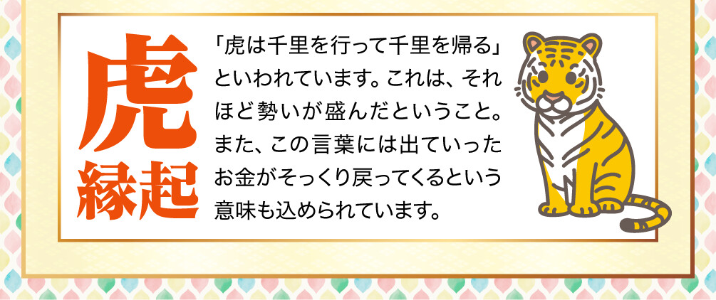 【虎縁起】「虎は千里を行って千里を帰る」といわれています。これは、それほど勢いが盛んだということ。また、この言葉には出ていったお金がそっくり戻ってくるという意味も込められています。