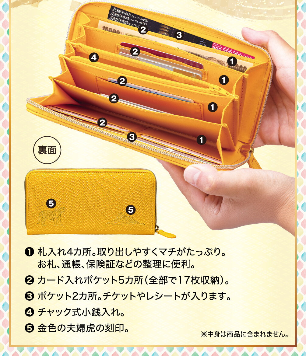 ❶札入れ4カ所。取り出しやすくマチがたっぷり。お札、通帳、保険証などの整理に便利。 ❷カード入れポケット5カ所（全部で17枚収納）。 ❸ポケット2カ所。チケットやレシートが入ります。 ❹チャック式小銭入れ。 ❺金色の夫婦虎の刻印。 ※中身は商品に含まれません。