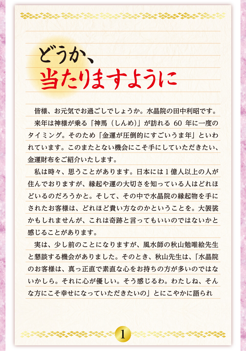 どうか、当たりますように 皆様、お元気でお過ごしでしょうか。水晶院の田中利昭です。来年は神様が乗る「神馬（しんめ）」が訪れる60年に一度のタイミング。そのため「金運が圧倒的にすごいうま年」といわれています。このまたとない機会にこそ手にしていただきたい、金運財布をご紹介いたします。私は時々、思うことがあります。日本には１億人以上の人が住んでおりますが、縁起や運の大切さを知っている人はどれほどいるのだろうかと。そして、その中で水晶院の縁起物を手にされたお客様は、どれほど貴い方なのかということを。大袈裟かもしれませんが、これは奇跡と言ってもいいのではないかと感じることがあります。実は、少し前のことになりますが、風水師の秋山勉唯絵先生と懇談する機会がありました。そのとき、秋山先生は、「水晶院のお客様は、真っ正直で素直な心をお持ちの方が多いのではないかしら。それに心が優しい。そう感じるわ。わたしね、そんな方にこそ幸せになっていただきたいの」とにこやかに語られ
