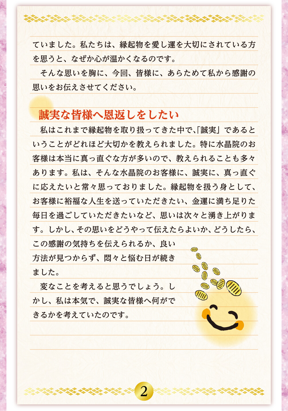 ていました。私たちは、縁起物を愛し運を大切にされている方を思うと、なぜか心が温かくなるのです。そんな思いを胸に、今回、皆様に、あらためて私から感謝の思いをお伝えさせてください。 誠実な皆様へ恩返しをしたい 私はこれまで縁起物を取り扱ってきた中で、｢誠実」であるということがどれほど大切かを教えられました。特に水晶院のお客様は本当に真っ直ぐな方が多いので、教えられることも多々あります。私は、そんな水晶院のお客様に、誠実に、真っ直ぐに応えたいと常々思っておりました。縁起物を扱う身として、お客様に裕福な人生を送っていただきたい、金運に満ち足りた毎日を過ごしていただきたいなど、思いは次々と湧き上がります。しかし、その思いをどうやって伝えたらよいか、どうしたら、この感謝の気持ちを伝えられるか、良い方法が見つからず、悶々と悩む日が続きました。変なことを考えると思うでしょう。しかし、私は本気で、誠実な皆様へ何ができるかを考えていたのです。