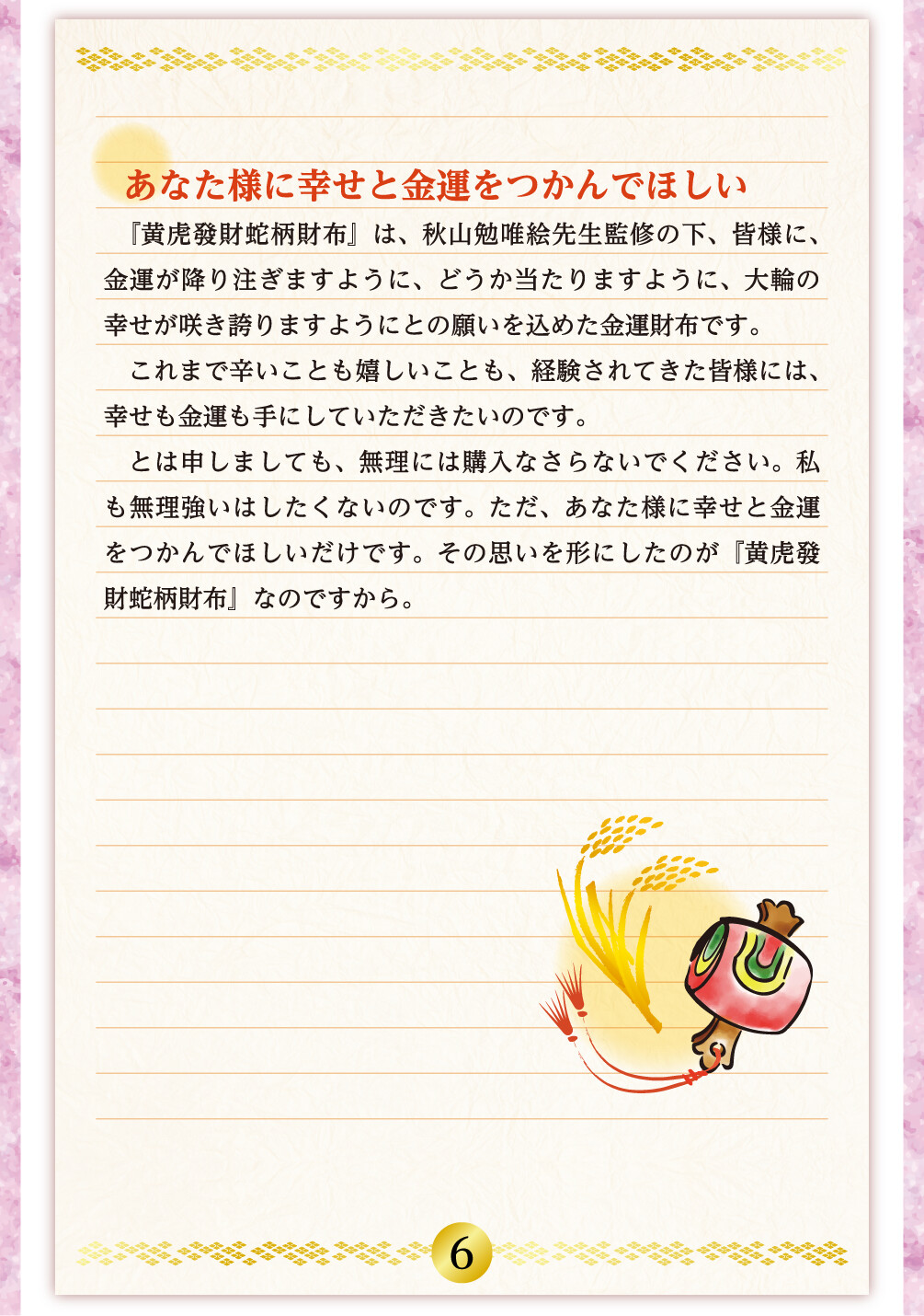 あなた様に幸せと金運をつかんでほしい 『黄虎發財蛇柄財布』は、秋山勉唯絵先生監修の下、皆様に、金運が降り注ぎますように、どうか当たりますように、大輪の幸せが咲き誇りますようにとの願いを込めた金運財布です。これまで辛いことも嬉しいことも、経験されてきた皆様には、幸せも金運も手にしていただきたいのです。とは申しましても、無理には購入なさらないでください。私も無理強いはしたくないのです。ただ、あなた様に幸せと金運をつかんでほしいだけです。その思いを形にしたのが『黄虎發財蛇柄財布』なのですから。