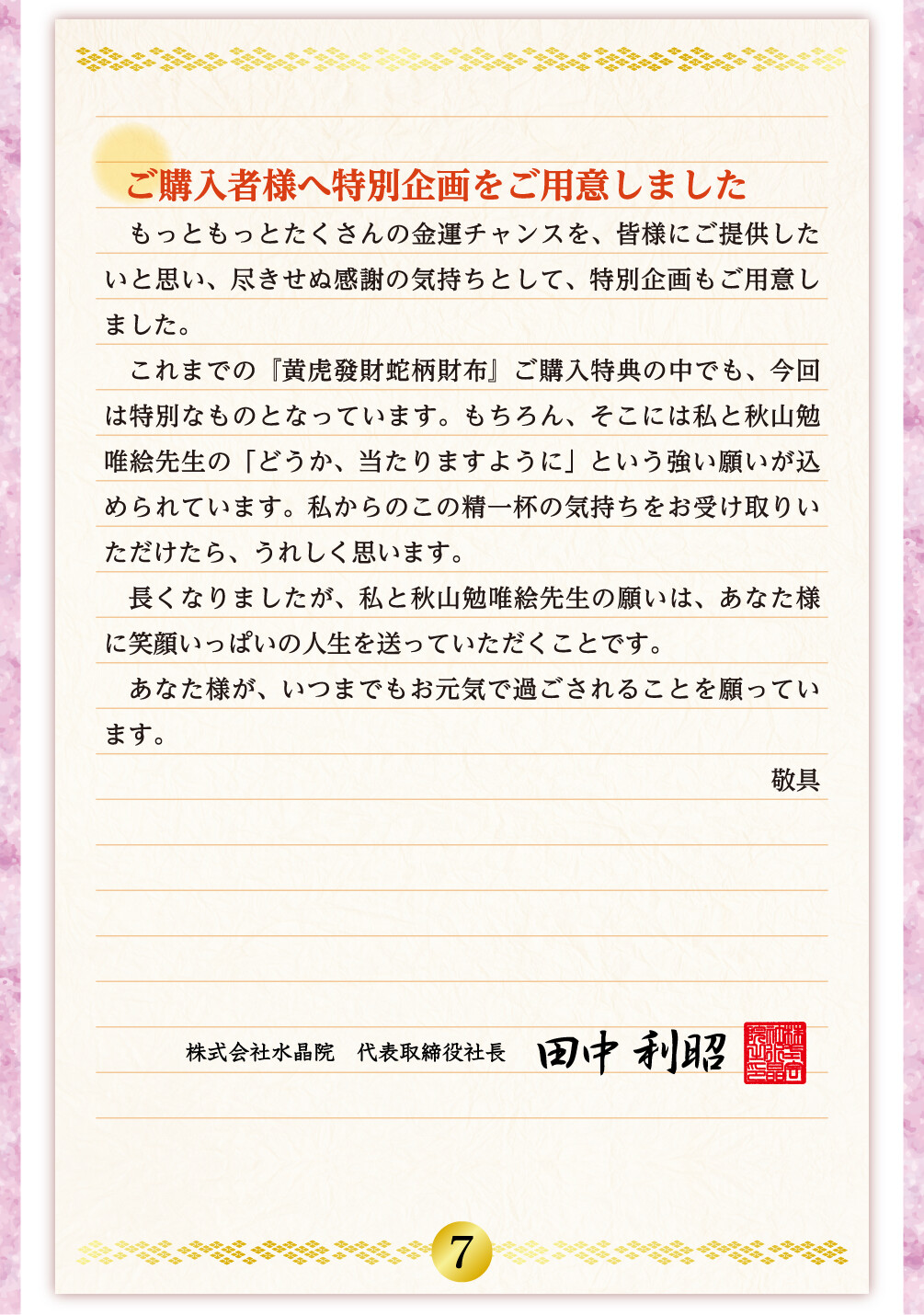 ご購入者様へ特別企画をご用意しました もっともっとたくさんの金運チャンスを、皆様にご提供したいと思い、尽きせぬ感謝の気持ちとして、特別企画もご用意しました。これまでの『黄虎發財蛇柄財布』ご購入特典の中でも、今回は特別なものとなっています。もちろん、そこには私と秋山勉唯絵先生の「どうか、当たりますように」という強い願いが込められています。私からのこの精一杯の気持ちをお受け取りいただけたら、うれしく思います。長くなりましたが、私と秋山勉唯絵先生の願いは、あなた様に笑顔いっぱいの人生を送っていただくことです。あなた様が、いつまでもお元気で過ごされることを願っています。 敬具 株式会社水晶院　代表取締役社長 田中利昭
