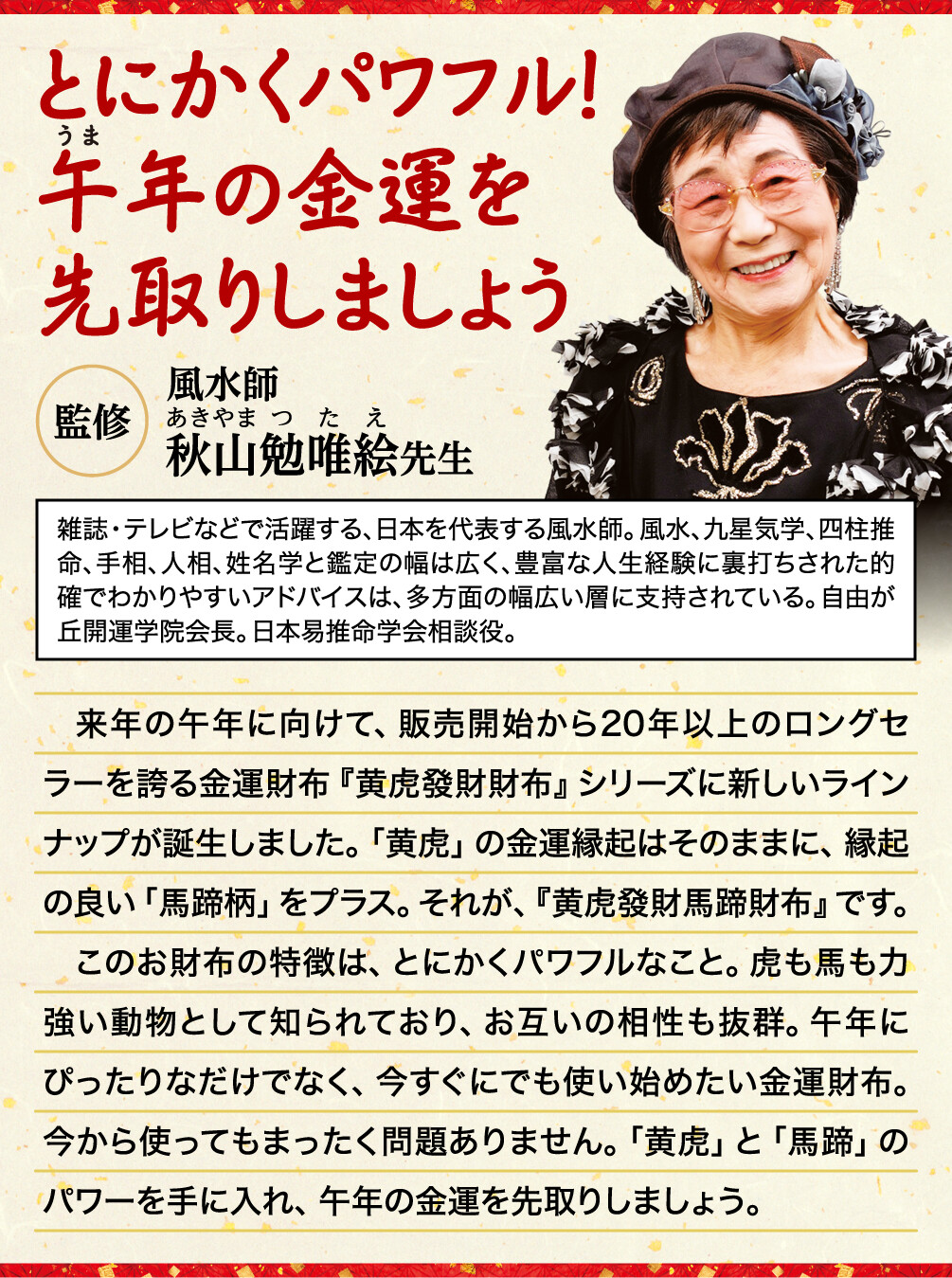 とにかくパワフル！午年の金運を先取りしましょう 監修 風水師 秋山勉唯絵先生 雑誌・テレビなどで活躍する、日本を代表する風水師。風水、九星気学、四柱推命、手相、人相、姓名学と鑑定の幅は広く、豊富な人生経験に裏打ちされた的確でわかりやすいアドバイスは、多方面の幅広い層に支持されている。自由が丘開運学院会長。日本易推命学会相談役。 来年の午年に向けて、販売開始から20年以上のロングセラーを誇る金運財布『黄虎發財財布』シリーズに新しいラインナップが誕生しました。「黄虎」の金運縁起はそのままに、縁起の良い「馬蹄柄」をプラス。それが、『黄虎發財馬蹄財布』です。このお財布の特徴は、とにかくパワフルなこと。虎も馬も力強い動物として知られており、お互いの相性も抜群。午年にぴったりなだけでなく、今すぐにでも使い始めたい金運財布。今から使ってもまったく問題ありません。「黄虎」と「馬蹄」のパワーを手に入れ、午年の金運を先取りしましょう。