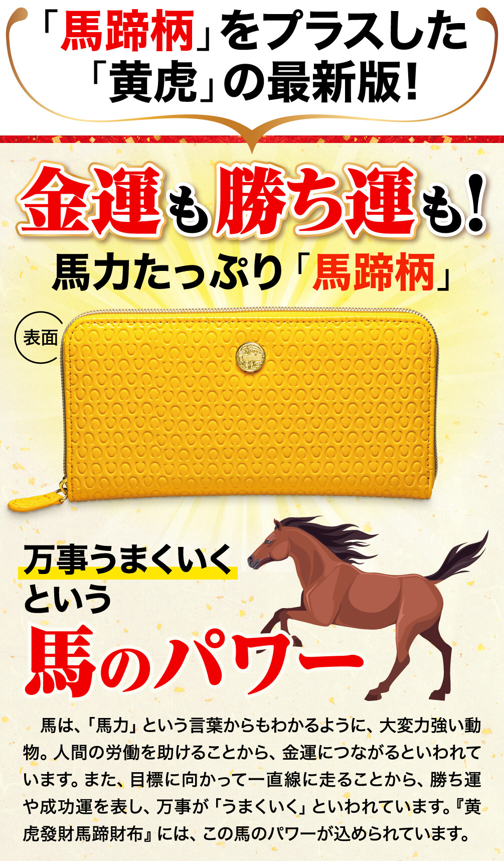 「馬蹄柄」をプラスした「黄虎」の最新版!金運も勝ち運も！馬力たっぷり「馬蹄柄」万事うまくいくという馬のパワー 馬は、「馬力」という言葉からもわかるように、大変力強い動物。人間の労働を助けることから、金運につながるといわれています。また、目標に向かって一直線に走ることから、勝ち運や成功運を表し、万事が「うまくいく」といわれています。『黄虎發財馬蹄財布』には、この馬のパワーが込められています。