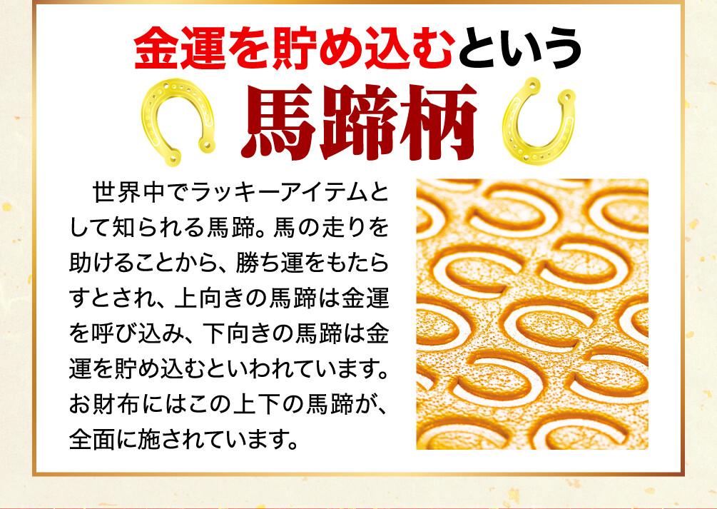金運を貯め込むという馬蹄柄 世界中でラッキーアイテムとして知られる馬蹄。馬の走りを助けることから、勝ち運をもたらすとされ、上向きの馬蹄は金運を呼び込み、下向きの馬蹄は金運を貯め込むといわれています。お財布にはこの上下の馬蹄が、全面に施されています。