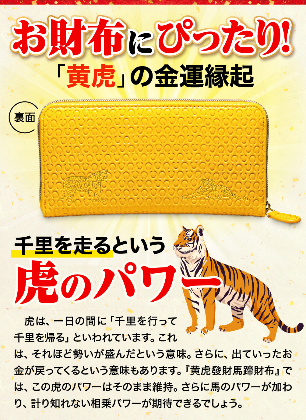 お財布にぴったり！「黄虎」の金運縁起 千里を走るという虎のパワー 虎は、一日の間に「千里を行って千里を帰る」といわれています。これは、それほど勢いが盛んだという意味。さらに、出ていったお金が戻ってくるという意味もあります。『黄虎發財馬蹄財布』では、この虎のパワーはそのまま維持。さらに馬のパワーが加わり、計り知れない相乗パワーが期待できるでしょう。