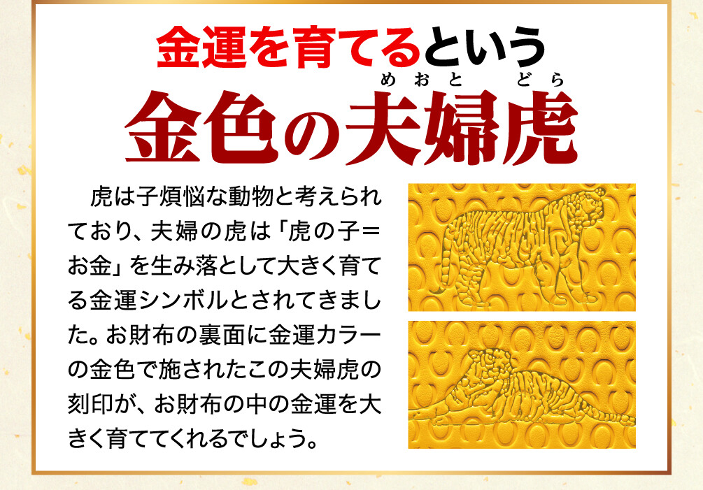金運を育てるという金色の夫婦虎 虎は子煩悩な動物と考えられており、夫婦の虎は「虎の子＝お金」を生み落として大きく育てる金運シンボルとされてきました。お財布の裏面に金運カラーの金色で施されたこの夫婦虎の刻印が、お財布の中の金運を大きく育ててくれるでしょう。