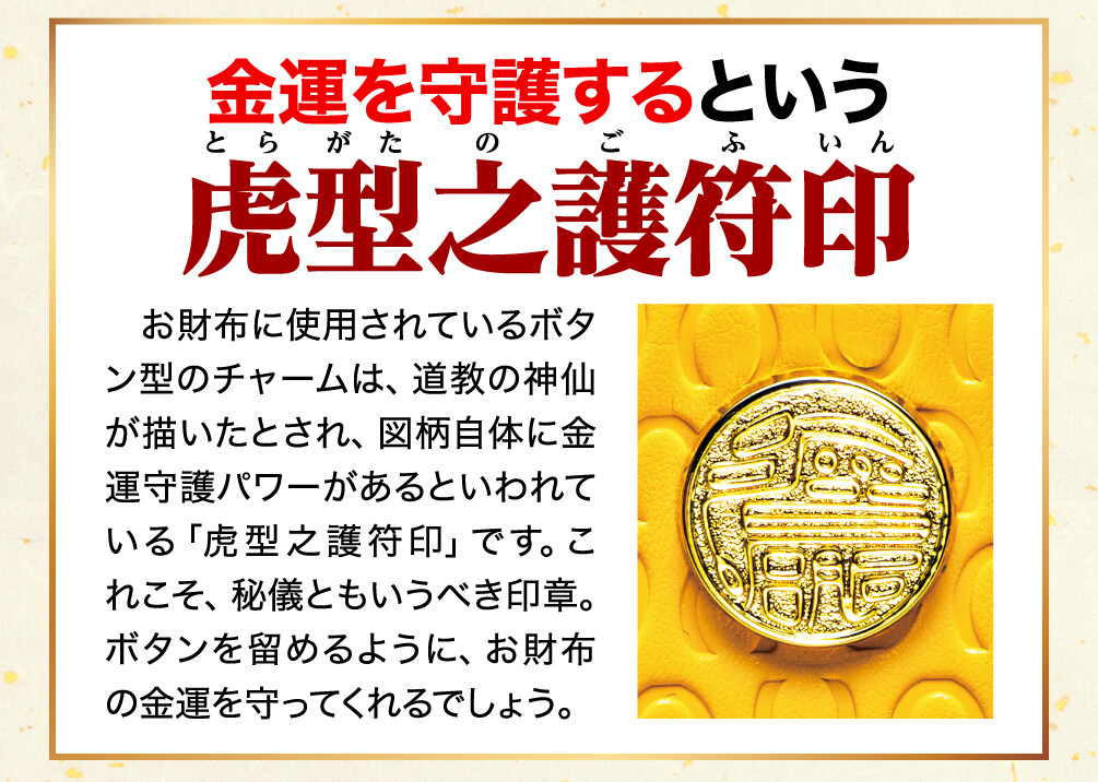 金運を守護するという虎型之護符印 お財布に使用されているボタン型のチャームは、道教の神仙が描いたとされ、図柄自体に金運守護パワーがあるといわれている「虎型之護符印」です。これこそ、秘儀ともいうべき印章。ボタンを留めるように、お財布の金運を守ってくれるでしょう。
