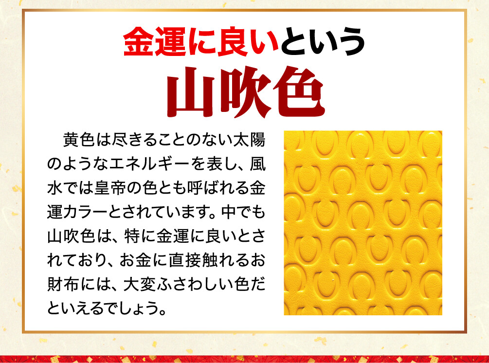 金運に良いという山吹色 黄色は尽きることのない太陽のようなエネルギーを表し、風水では皇帝の色とも呼ばれる金運カラーとされています。中でも山吹色は、特に金運に良いとされており、お金に直接触れるお財布には、大変ふさわしい色だといえるでしょう。
